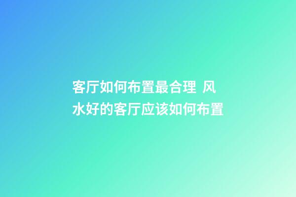 客厅如何布置最合理  风水好的客厅应该如何布置
